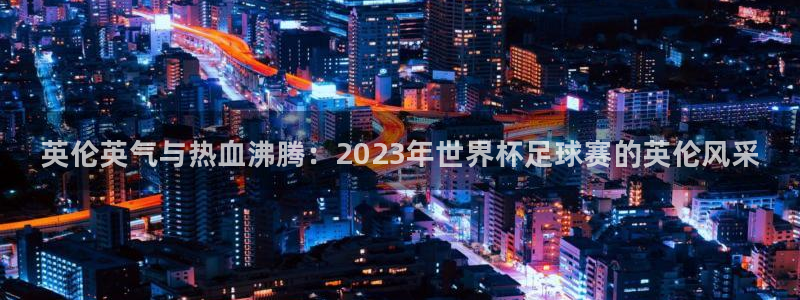 公海赌赌船官方正版app娱乐代理怎么样：英伦英气与热